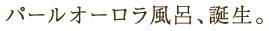 パールオーロラ風呂、誕生