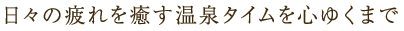 日々の疲れを癒す温泉タイムを心ゆくまで