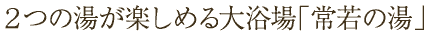 2つの湯が楽しめる大浴場「常若の湯」